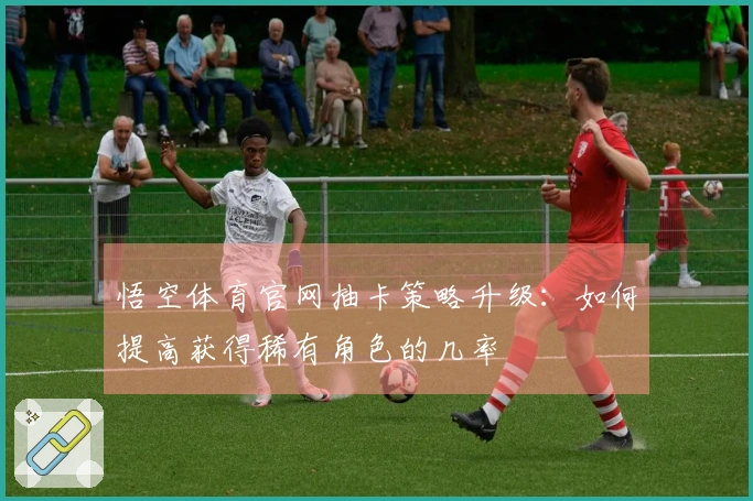 悟空体育官网抽卡策略升级：如何提高获得稀有角色的几率