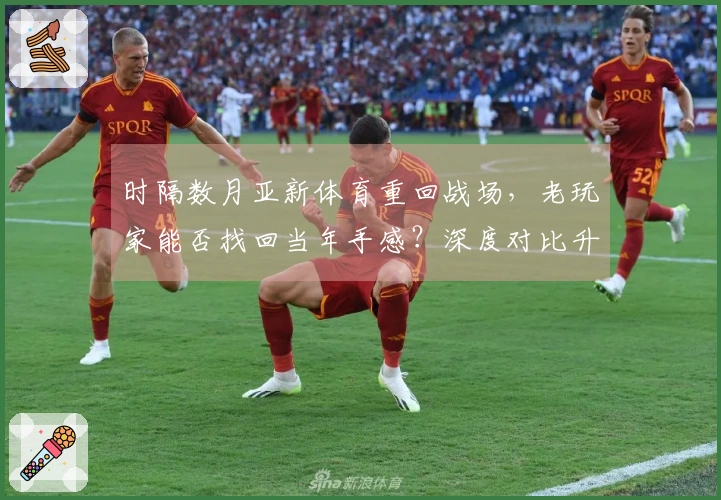 时隔数月亚新体育重回战场，老玩家能否找回当年手感？深度对比升级后体验新变化