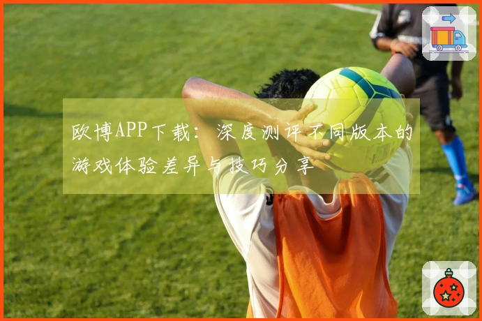 欧博APP下载：深度测评不同版本的游戏体验差异与技巧分享