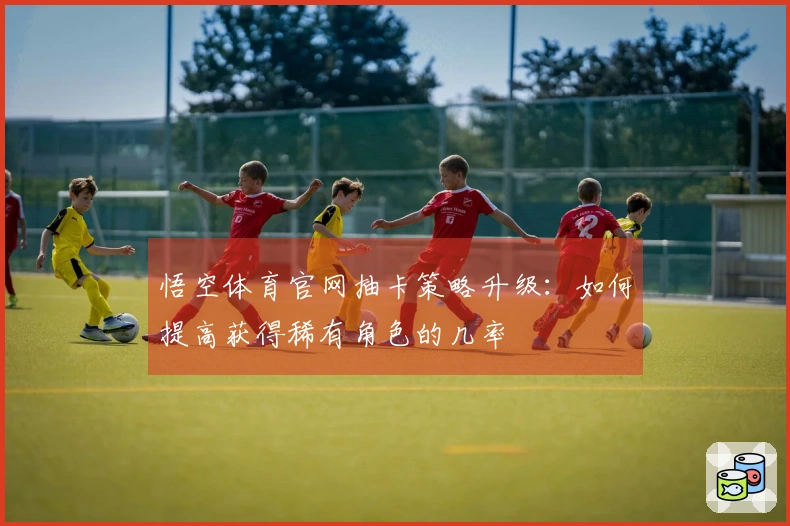 悟空体育官网抽卡策略升级：如何提高获得稀有角色的几率