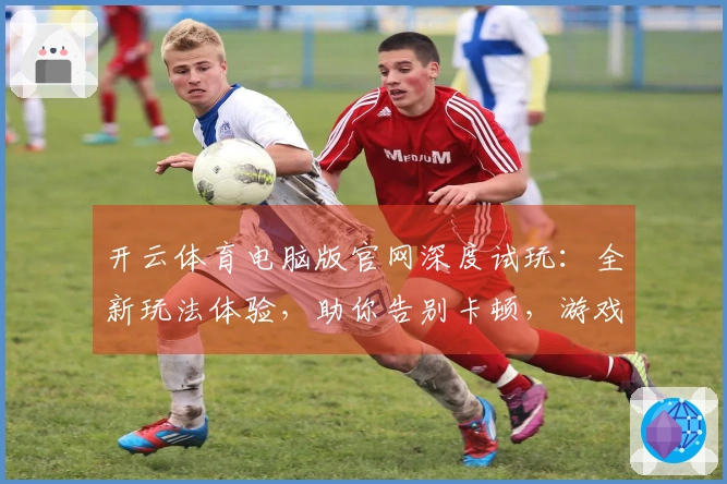 开云体育电脑版官网深度试玩：全新玩法体验，助你告别卡顿，游戏节奏尽在掌握