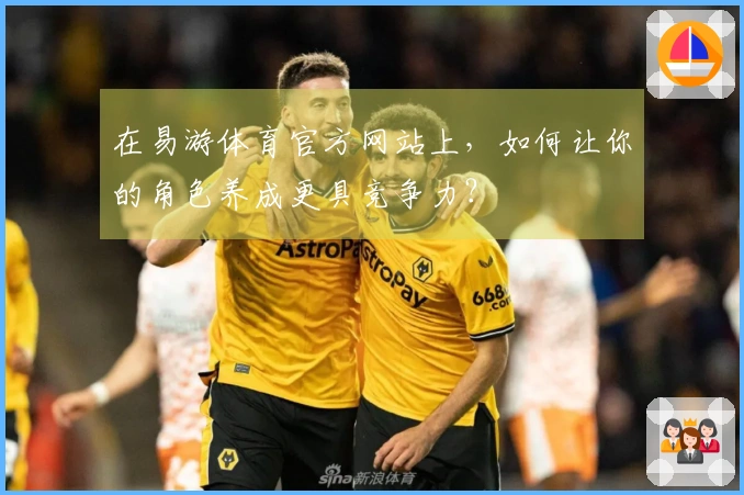在易游体育官方网站上，如何让你的角色养成更具竞争力？