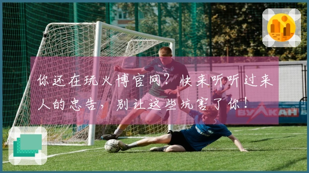 你还在玩火博官网？快来听听过来人的忠告，别让这些坑害了你！