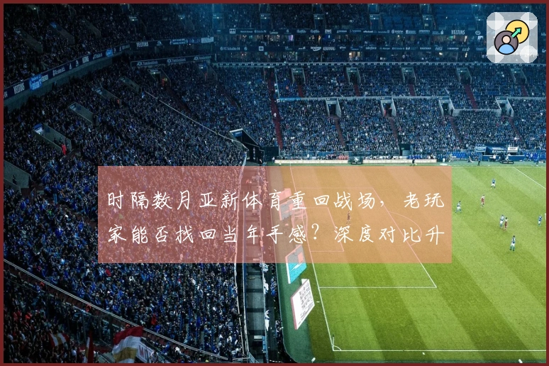 时隔数月亚新体育重回战场，老玩家能否找回当年手感？深度对比升级后体验新变化